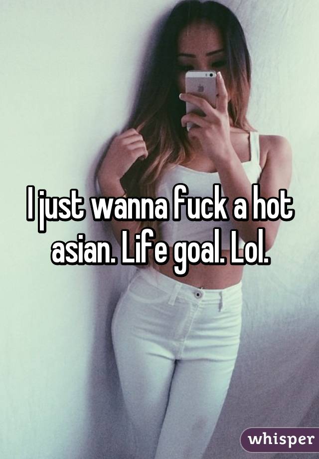 I just wanna fuck a hot asian. Life goal. Lol.