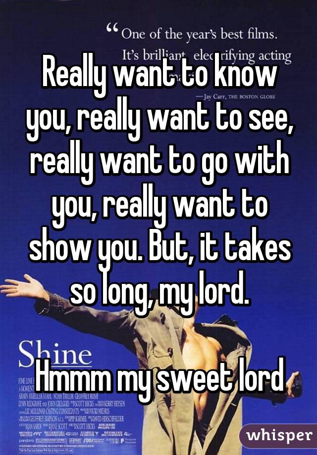 Really want to know you, really want to see, really want to go with you, really want to show you. But, it takes so long, my lord.

Hmmm my sweet lord