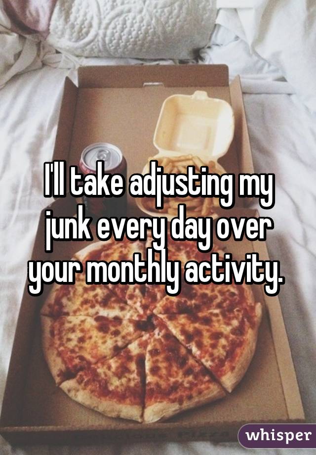 I'll take adjusting my junk every day over your monthly activity. 