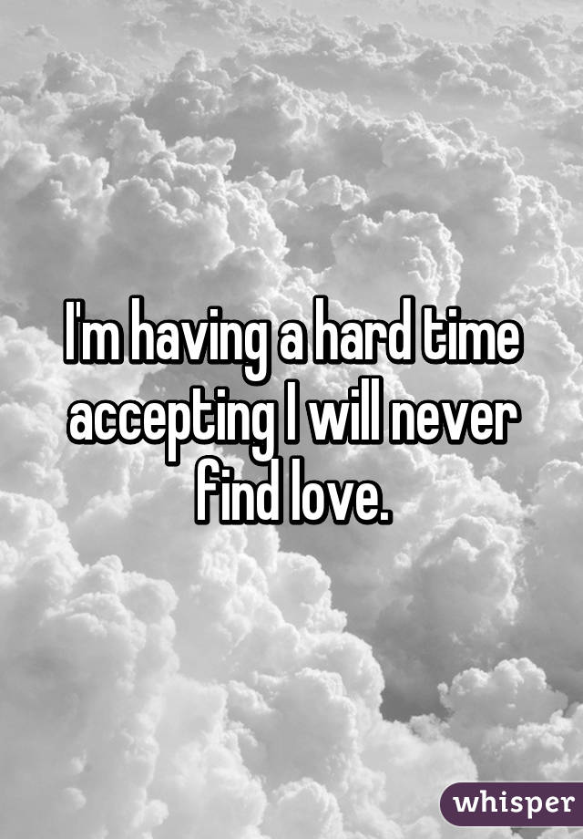 I'm having a hard time accepting I will never find love.