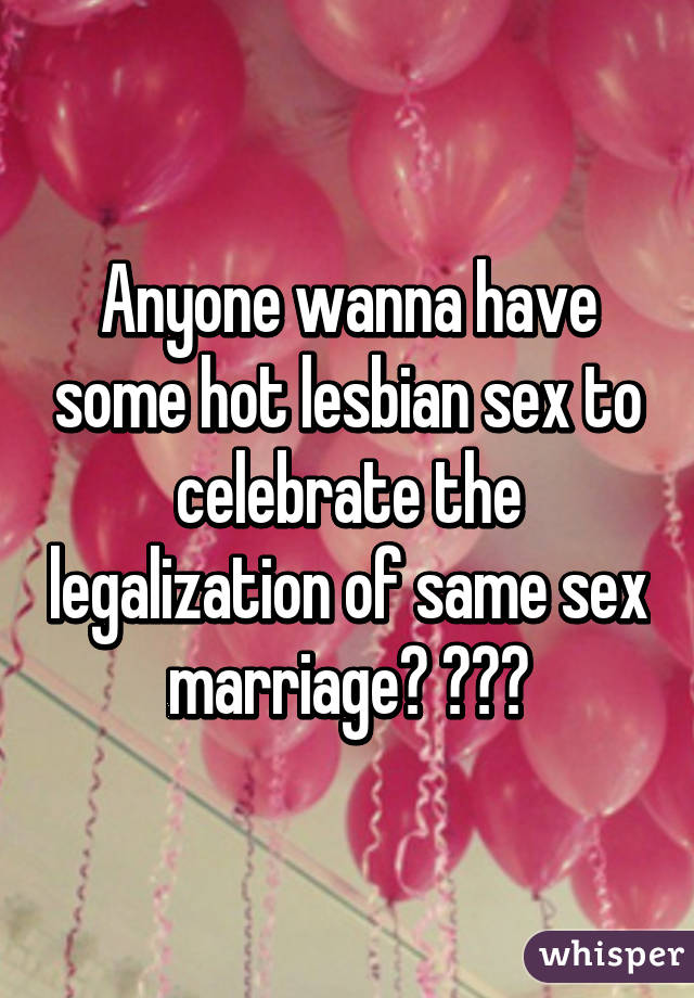 Anyone wanna have some hot lesbian sex to celebrate the legalization of same sex marriage? 😉😉😉