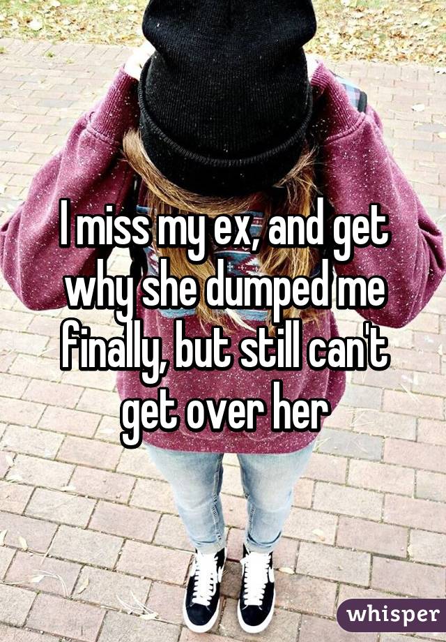 I miss my ex, and get why she dumped me finally, but still can't get over her