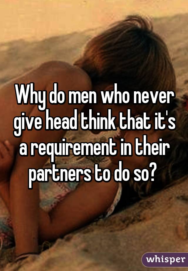 Why do men who never give head think that it's a requirement in their partners to do so? 