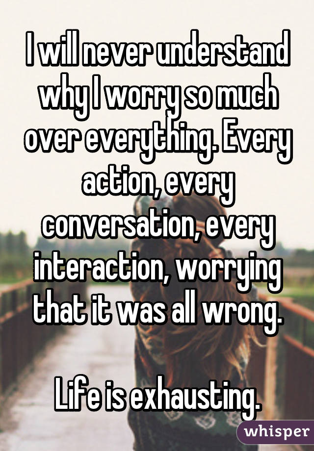 I will never understand why I worry so much over everything. Every action, every conversation, every interaction, worrying that it was all wrong.

Life is exhausting.