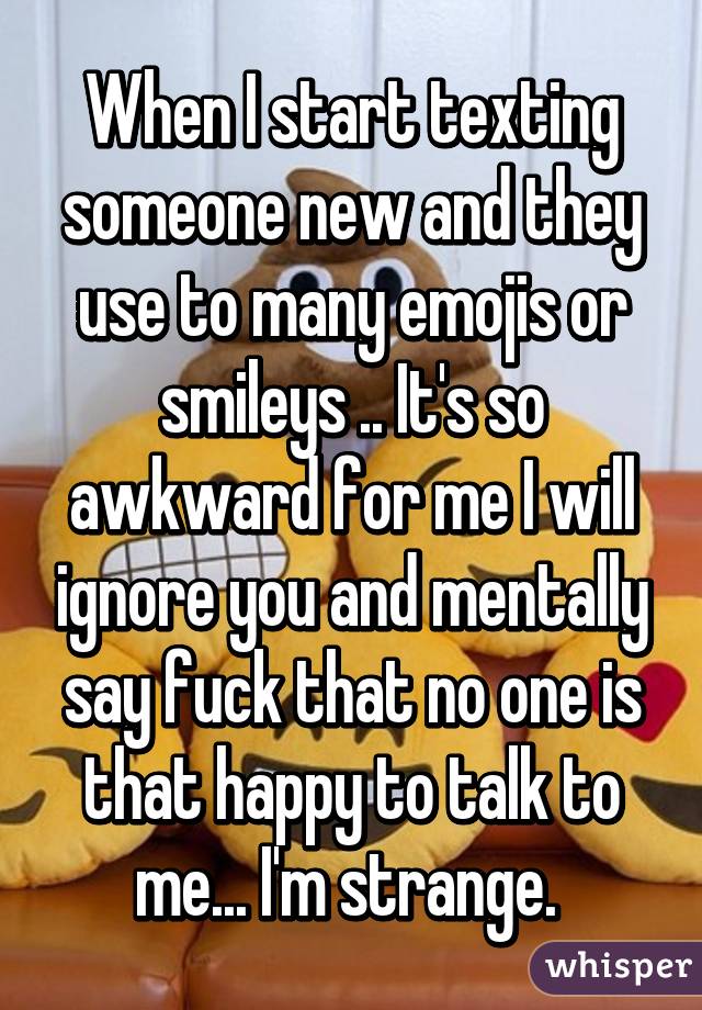 When I start texting someone new and they use to many emojis or smileys .. It's so awkward for me I will ignore you and mentally say fuck that no one is that happy to talk to me... I'm strange. 