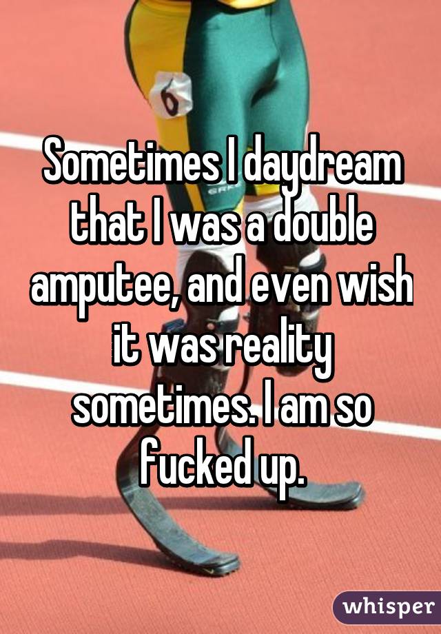 Sometimes I daydream that I was a double amputee, and even wish it was reality sometimes. I am so fucked up.