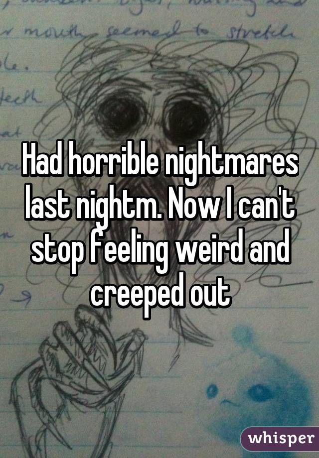 Had horrible nightmares last nightm. Now I can't stop feeling weird and creeped out