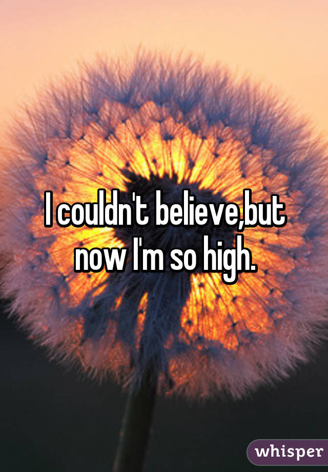 I couldn't believe,but now I'm so high.