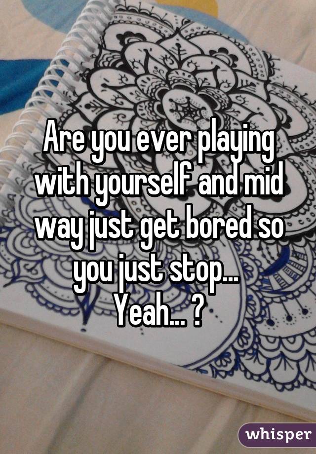 Are you ever playing with yourself and mid way just get bored so you just stop... 
Yeah... 😅