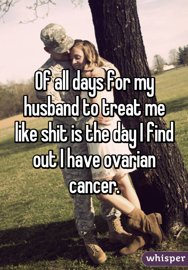 Of all days for my husband to treat me like shit is the day I find out I have ovarian cancer.