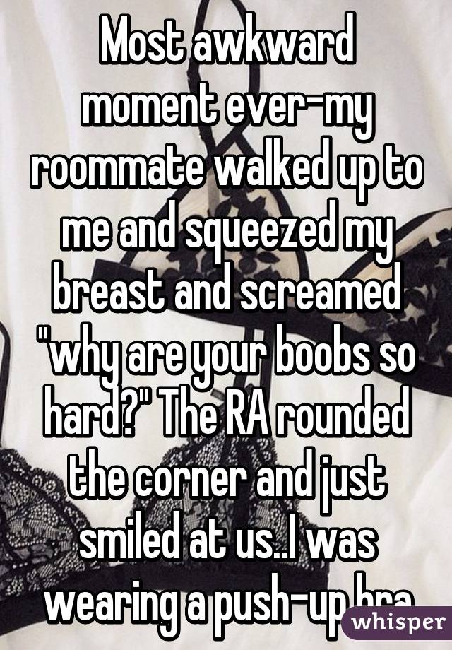 Most awkward moment ever-my roommate walked up to me and squeezed my breast and screamed "why are your boobs so hard?" The RA rounded the corner and just smiled at us..I was wearing a push-up bra