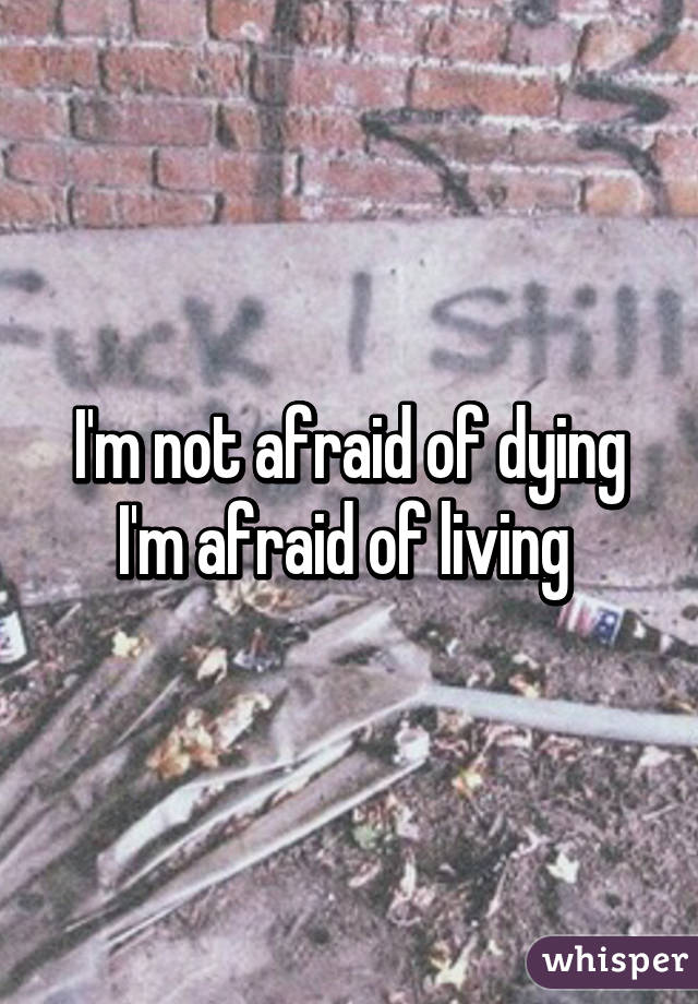 I'm not afraid of dying I'm afraid of living 