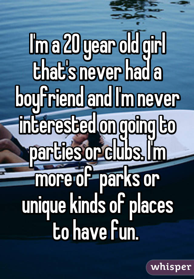 I'm a 20 year old girl that's never had a boyfriend and I'm never interested on going to parties or clubs. I'm more of  parks or unique kinds of places to have fun. 