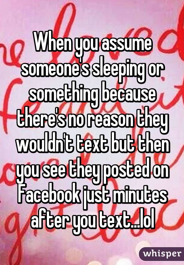 When you assume someone's sleeping or something because there's no reason they wouldn't text but then you see they posted on Facebook just minutes after you text...lol