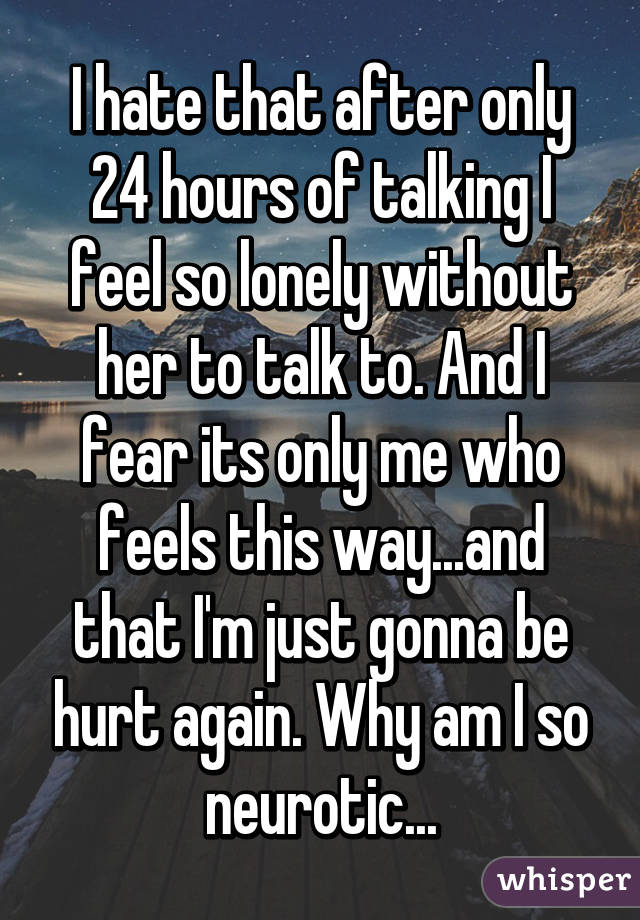 I hate that after only 24 hours of talking I feel so lonely without her to talk to. And I fear its only me who feels this way...and that I'm just gonna be hurt again. Why am I so neurotic...