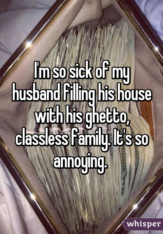 I'm so sick of my husband filling his house with his ghetto, classless family. It's so annoying. 