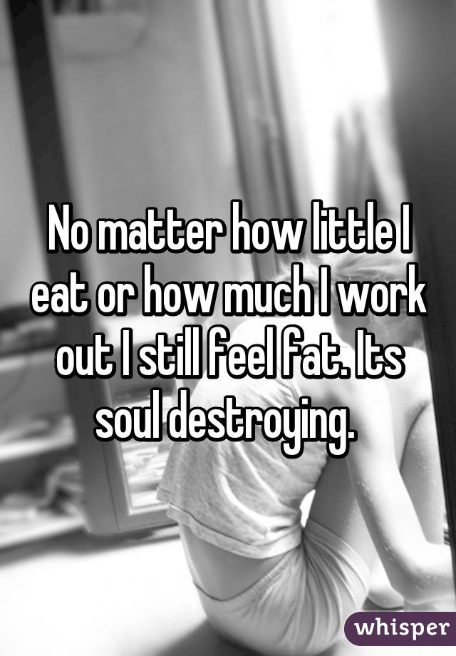 No matter how little I eat or how much I work out I still feel fat. Its soul destroying. 