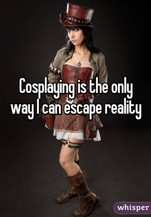 Cosplaying is the only way I can escape reality 