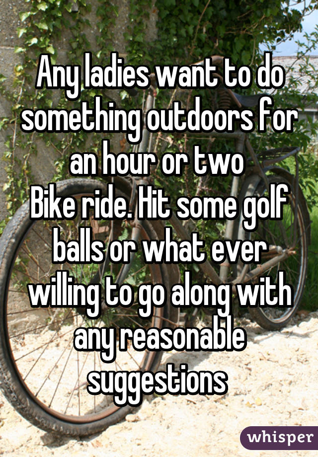 Any ladies want to do something outdoors for an hour or two 
Bike ride. Hit some golf balls or what ever willing to go along with any reasonable suggestions 