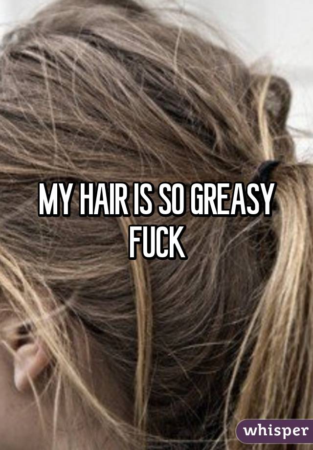 MY HAIR IS SO GREASY FUCK