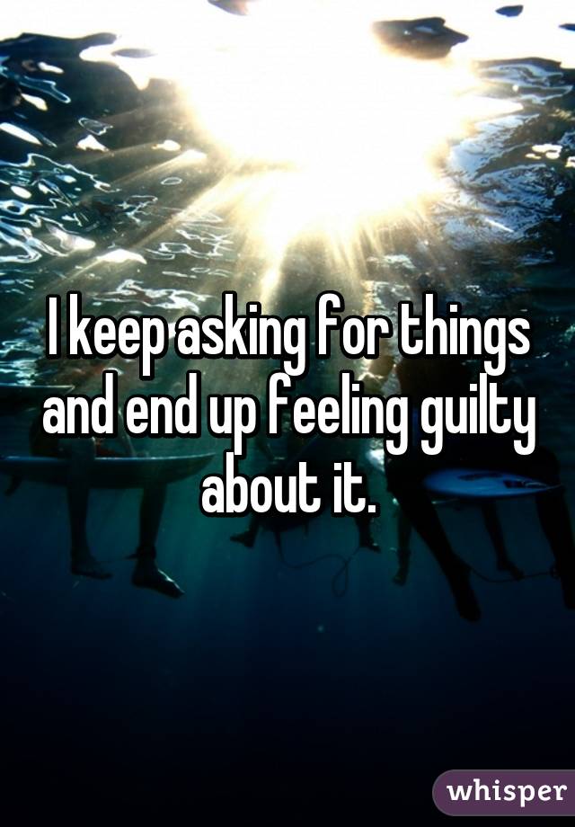 I keep asking for things and end up feeling guilty about it.