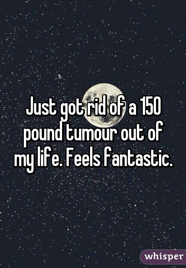 Just got rid of a 150 pound tumour out of my life. Feels fantastic.