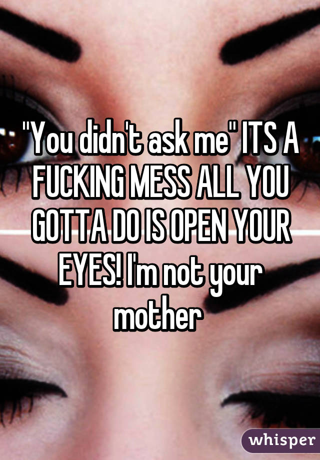 "You didn't ask me" ITS A FUCKING MESS ALL YOU GOTTA DO IS OPEN YOUR EYES! I'm not your mother 