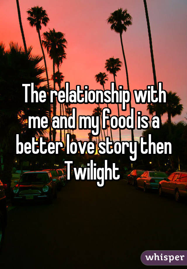 The relationship with me and my food is a better love story then Twilight 