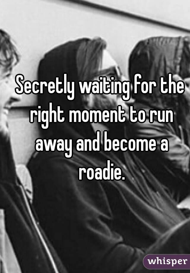 Secretly waiting for the right moment to run away and become a roadie.