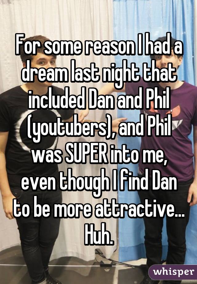 For some reason I had a dream last night that included Dan and Phil (youtubers), and Phil was SUPER into me, even though I find Dan to be more attractive... Huh.