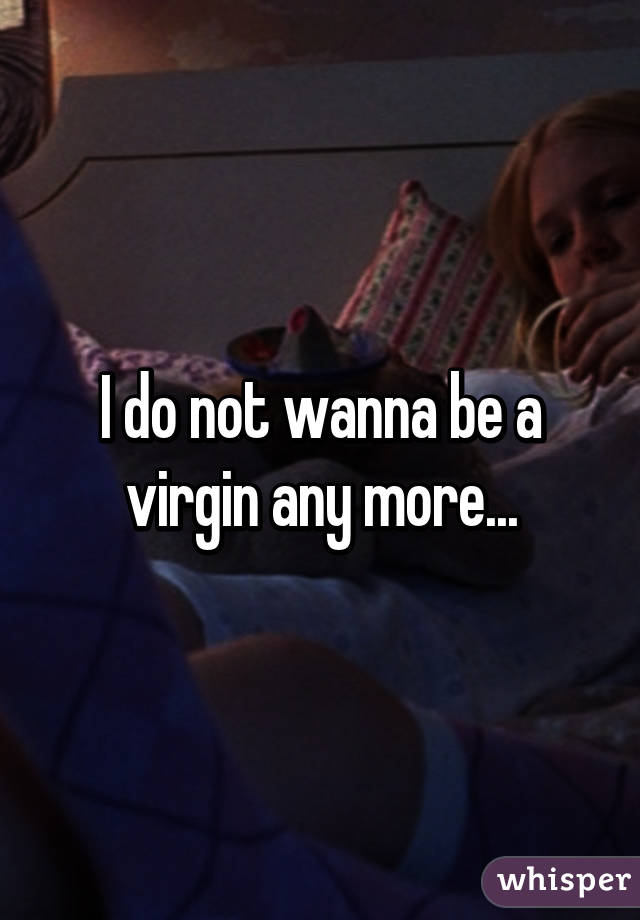 I do not wanna be a virgin any more...