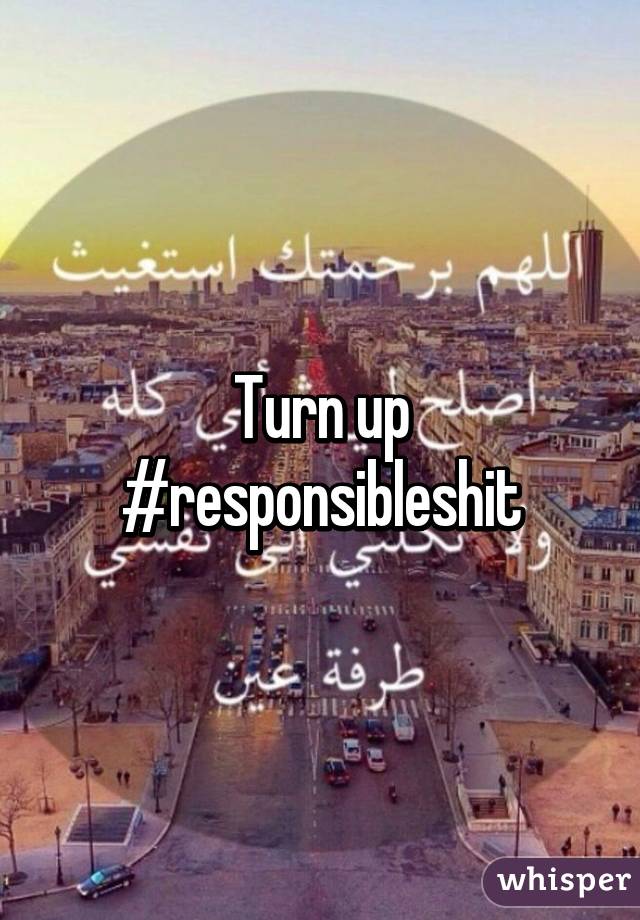 Turn up #responsibleshit