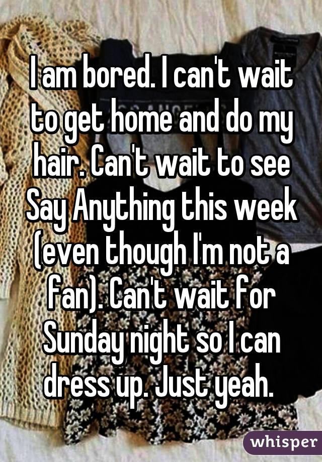 I am bored. I can't wait to get home and do my hair. Can't wait to see Say Anything this week (even though I'm not a fan). Can't wait for Sunday night so I can dress up. Just yeah. 