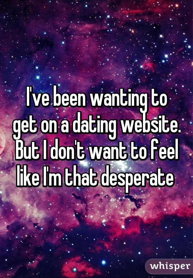 I've been wanting to get on a dating website. But I don't want to feel like I'm that desperate 