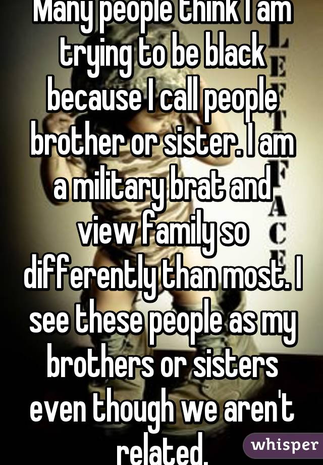 Many people think I am trying to be black because I call people brother or sister. I am a military brat and view family so differently than most. I see these people as my brothers or sisters even though we aren't related.