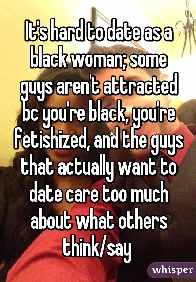 It's hard to date as a black woman; some guys aren't attracted bc you're black, you're fetishized, and the guys that actually want to date care too much about what others think/say 