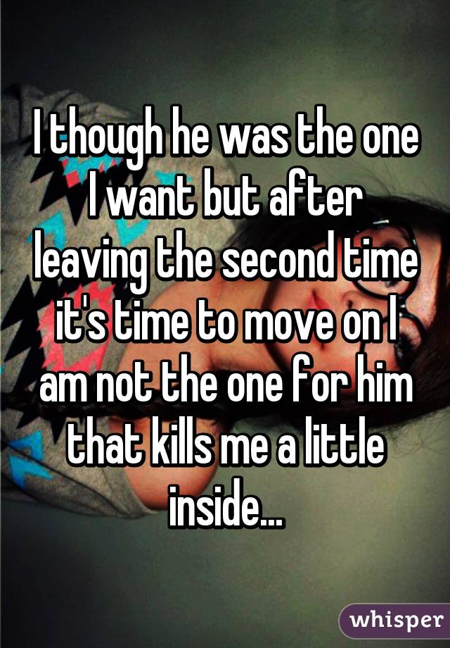 I though he was the one I want but after leaving the second time it's time to move on I am not the one for him that kills me a little inside...