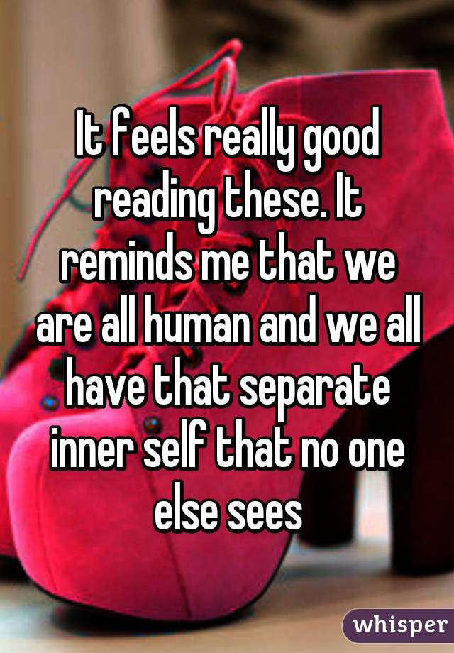 It feels really good reading these. It reminds me that we are all human and we all have that separate inner self that no one else sees