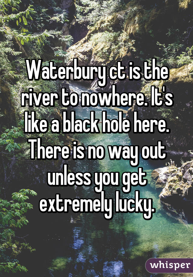 Waterbury ct is the river to nowhere. It's like a black hole here. There is no way out unless you get extremely lucky.