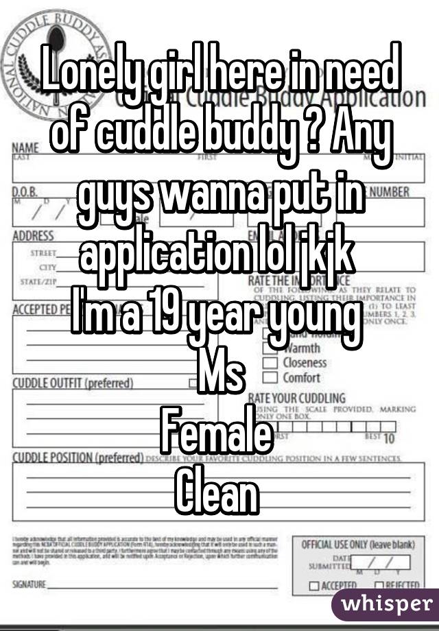 Lonely girl here in need of cuddle buddy ? Any guys wanna put in application lol jkjk 
I'm a 19 year young 
Ms
Female 
Clean 
