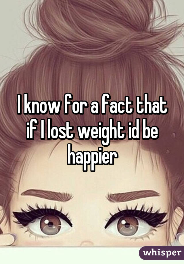 I know for a fact that if I lost weight id be happier