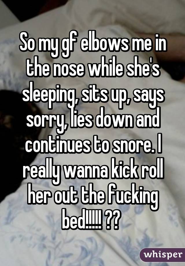 So my gf elbows me in the nose while she's sleeping, sits up, says sorry, lies down and continues to snore. I really wanna kick roll her out the fucking bed!!!!! 😡😡 