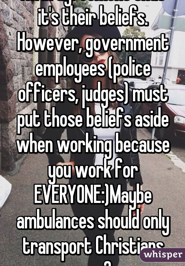 I'm in agreement that it's their beliefs. However, government employees (police officers, judges) must put those beliefs aside when working because you work for EVERYONE:)Maybe ambulances should only transport Christians now?