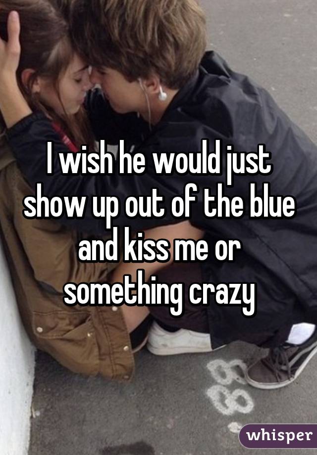 I wish he would just show up out of the blue and kiss me or something crazy