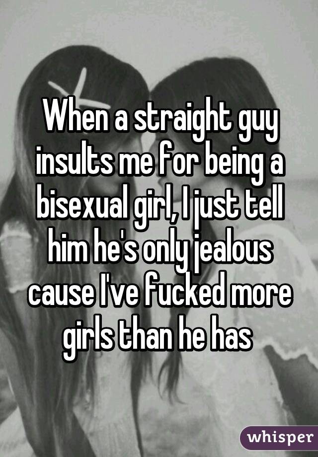 When a straight guy insults me for being a bisexual girl, I just tell him he's only jealous cause I've fucked more girls than he has 