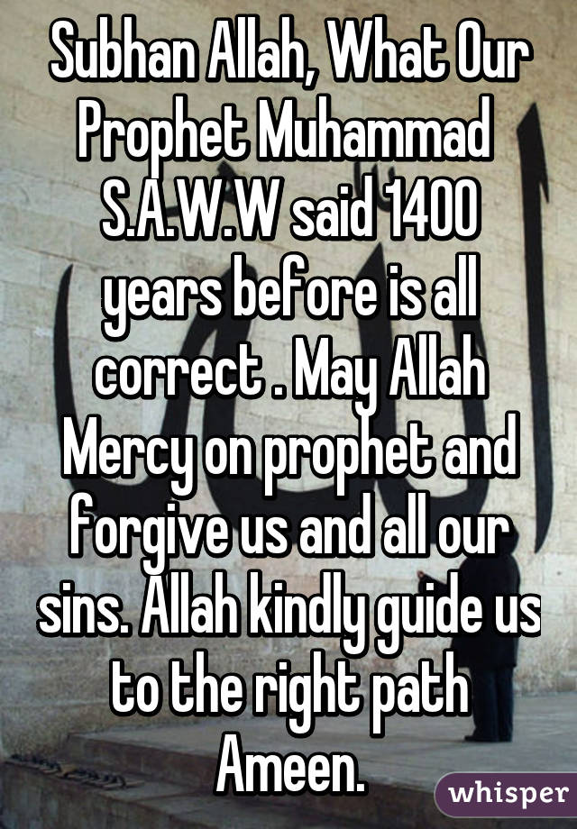 Subhan Allah, What Our Prophet Muhammad  S.A.W.W said 1400 years before is all correct . May Allah Mercy on prophet and forgive us and all our sins. Allah kindly guide us to the right path Ameen.