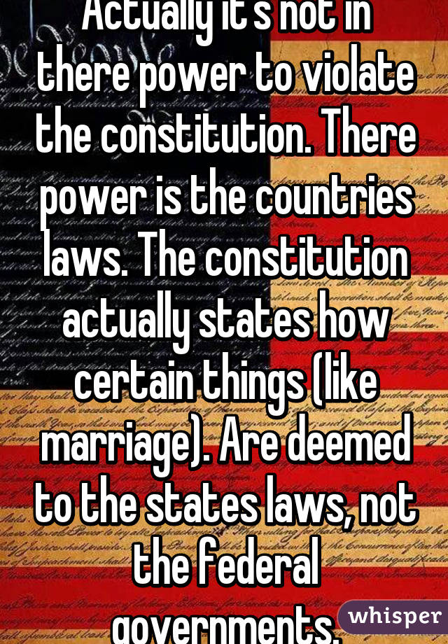 Actually it's not in there power to violate the constitution. There power is the countries laws. The constitution actually states how certain things (like marriage). Are deemed to the states laws, not the federal governments.