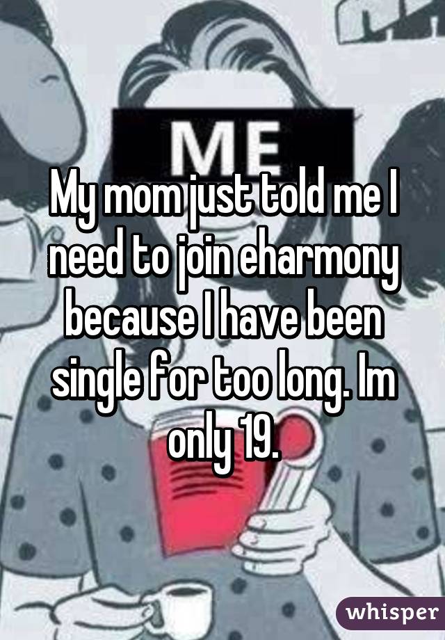 My mom just told me I need to join eharmony because I have been single for too long. Im only 19.