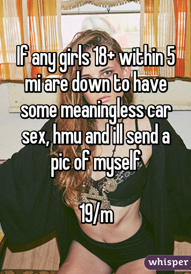 If any girls 18+ within 5 mi are down to have some meaningless car sex, hmu and ill send a pic of myself

19/m