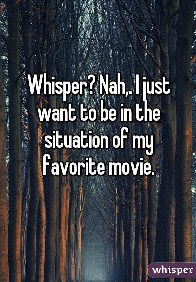 Whisper? Nah,. I just want to be in the situation of my favorite movie.
